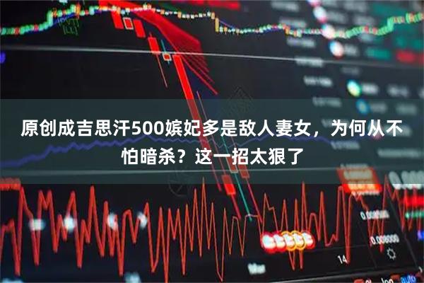 原创成吉思汗500嫔妃多是敌人妻女，为何从不怕暗杀？这一招太狠了